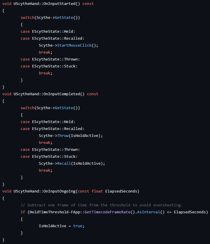 void UScytheHand::OnInputStarted() const
{
	switch(Scythe->GetState())
	{
	case EScytheState::Held:
	case EScytheState::Recalled:
		Scythe->StartMouseClick();
		break;
	case EScytheState::Thrown:
	case EScytheState::Stuck:
		break;
	}
}
void UScytheHand::OnInputCompleted() const
{
	switch(Scythe->GetState())
	{
	case EScytheState::Held:
	case EScytheState::Recalled:
		Scythe->Throw(IsHoldActive);
		break;
	case EScytheState::Thrown:
	case EScytheState::Stuck:
		Scythe->Recall(IsHoldActive);	
		break;
	}
}
void UScytheHand::OnInputOngoing(const float ElapsedSeconds)
{
	// Subtract one frame of time from the threshold to avoid overshooting.
	if (HoldTimeThreshold-FApp::GetTimecodeFrameRate().AsInterval() <= ElapsedSeconds)
	{
		IsHoldActive = true;
	}
}